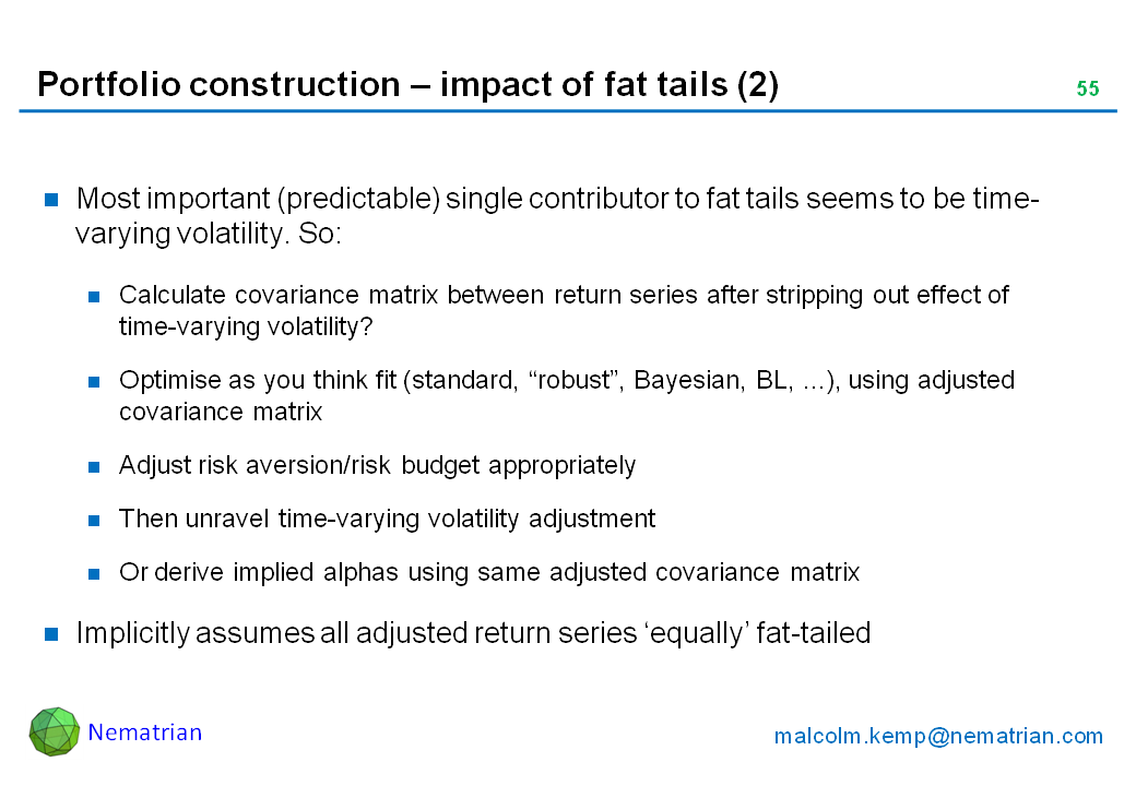 Bullet points include: Most important (predictable) single contributor to fat tails seems to be time-varying volatility. So: Calculate covariance matrix between return series after stripping out effect of time-varying volatility? Optimise as you think fit (standard, “robust”, Bayesian, BL, ...), using adjusted covariance matrix. Adjust risk aversion/risk budget appropriately. Then unravel time-varying volatility adjustment. Or derive implied alphas using same adjusted covariance matrix. Implicitly assumes all adjusted return series ‘equally’ fat-tailed