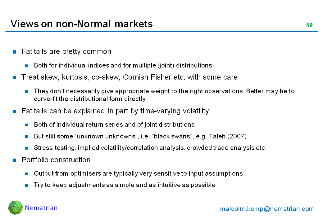 Bullet points include: Fat tails are pretty common. Both for individual indices and for multiple (joint) distributions. Treat skew, kurtosis, co-skew, Cornish Fisher etc. with some care. They don’t necessarily give appropriate weight to the right observations. Better may be to curve-fit the distributional form directly. Fat tails can be explained in part by time-varying volatility. Both of individual return series and of joint distributions. But still some “unknown unknowns”, i.e. “black swans”, e.g. Taleb (2007). Stress-testing, implied volatility/correlation analysis, crowded trade analysis etc. Portfolio construction. Output from optimisers are typically very sensitive to input assumptions. Try to keep adjustments as simple and as intuitive as possible