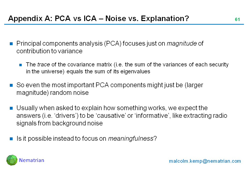 Bullet points include: Principal components analysis (PCA) focuses just on magnitude of contribution to variance. The trace of the covariance matrix (i.e. the sum of the variances of each security in the universe) equals the sum of its eigenvalues. So even the most important PCA components might just be (larger magnitude) random noise. Usually when asked to explain how something works, we expect the answers (i.e. ‘drivers’) to be ‘causative’ or ‘informative’, like extracting radio signals from background noise. Is it possible instead to focus on meaningfulness?