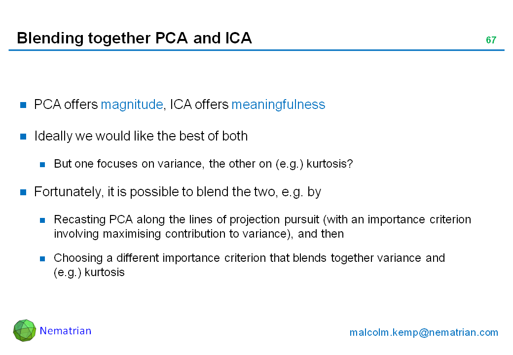 Bullet points include: PCA offers magnitude, ICA offers meaningfulness. Ideally we would like the best of both. But one focuses on variance, the other on (e.g.) kurtosis? Fortunately, it is possible to blend the two, e.g. by Recasting PCA along the lines of projection pursuit (with an importance criterion involving maximising contribution to variance), and then Choosing a different importance criterion that blends together variance and (e.g.) kurtosis