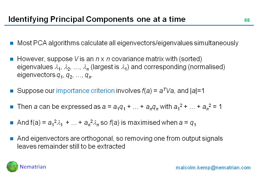 Bullet points include: Most PCA algorithms calculate all eigenvectors/eigenvalues simultaneously. However, suppose V is an n x n covariance matrix with (sorted) eigenvalues lambda 1, lambda 2, ..., lambda n (largest is lambda 1) and corresponding (normalised) eigenvectors q1, q2, ..., qn. Suppose our importance criterion involves f(a) = aTVa, and |a|=1. Then a can be expressed as a = a1q1 + ... + anqn with a12 + ... + an2 = 1. And f(a) = a12 lambda 1  + ... + an2 lambda n so f(a) is maximised when a = q1. And eigenvectors are orthogonal, so removing one from output signals leaves remainder still to be extracted