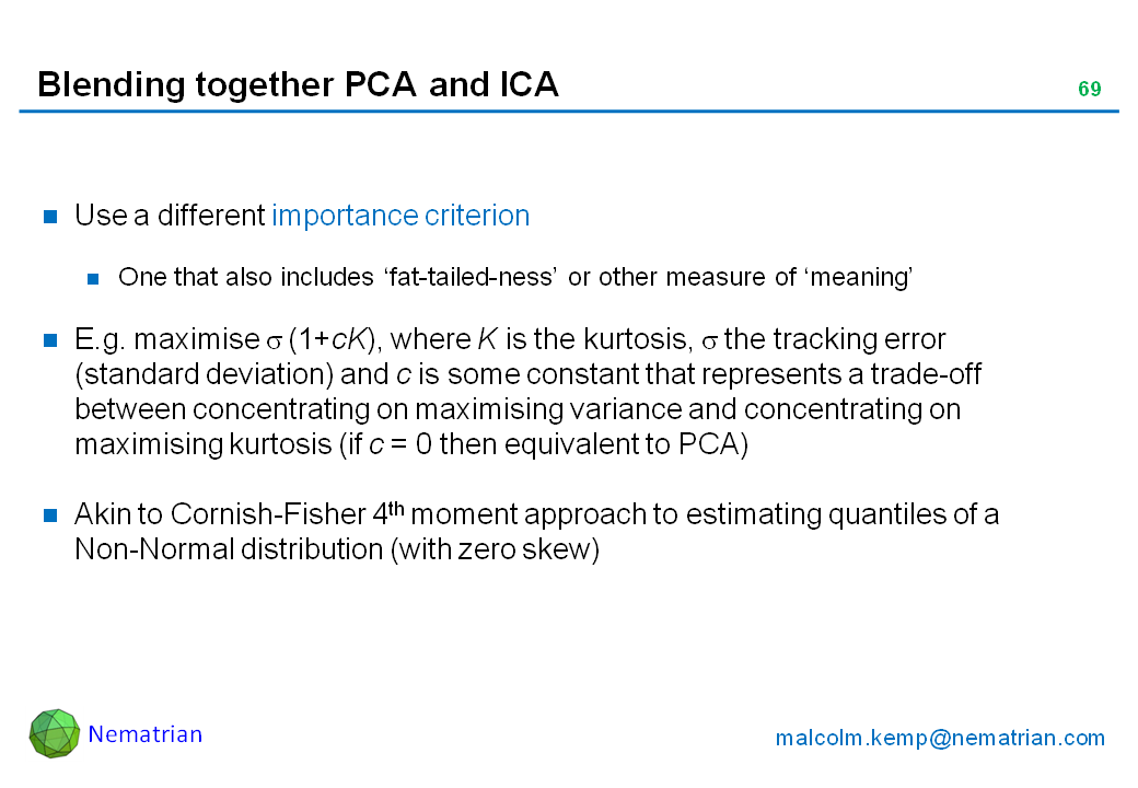 Bullet points include: Use a different importance criterion. One that also includes ‘fat-tailed-ness’ or other measure of ‘meaning’. E.g. maximise sigma (1+cK), where K is the kurtosis, sigma the tracking error (standard deviation) and c is some constant that represents a trade-off between concentrating on maximising variance and concentrating on maximising kurtosis (if c = 0 then equivalent to PCA). Akin to Cornish-Fisher 4th moment approach to estimating quantiles of a Non-Normal distribution (with zero skew)