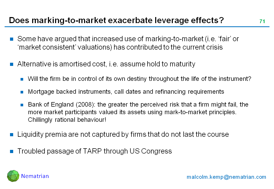 Bullet points include: Some have argued that increased use of marking-to-market (i.e. ‘fair’ or ‘market consistent’ valuations) has contributed to the current crisis. Alternative is amortised cost, i.e. assume hold to maturity. Will the firm be in control of its own destiny throughout the life of the instrument? Mortgage backed instruments, call dates and refinancing requirements. Bank of England (2008): the greater the perceived risk that a firm might fail, the more market participants valued its assets using mark-to-market principles. Chillingly rational behaviour! Liquidity premia are not captured by firms that do not last the course. Troubled passage of TARP through US Congress