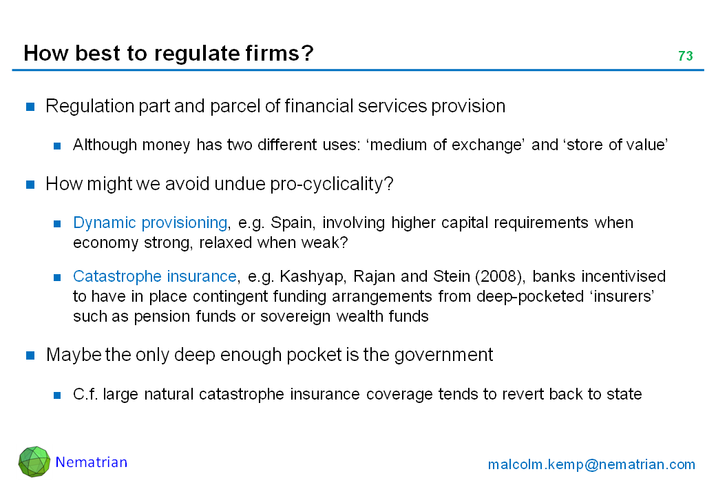 Bullet points include: Regulation part and parcel of financial services provision. Although money has two different uses: ‘medium of exchange’ and ‘store of value’. How might we avoid undue pro-cyclicality? Dynamic provisioning, e.g. Spain, involving higher capital requirements when economy strong, relaxed when weak? Catastrophe insurance, e.g. Kashyap, Rajan and Stein (2008), banks incentivised to have in place contingent funding arrangements from deep-pocketed ‘insurers’ such as pension funds or sovereign wealth funds. Maybe the only deep enough pocket is the government. C.f. large natural catastrophe insurance coverage tends to revert back to state