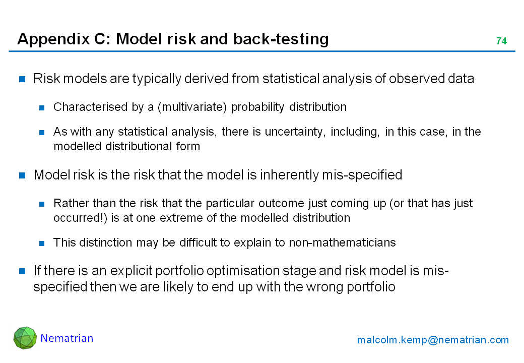 Bullet points include: Risk models are typically derived from statistical analysis of observed data. Characterised by a (multivariate) probability distribution. As with any statistical analysis, there is uncertainty, including, in this case, in the modelled distributional form. Model risk is the risk that the model is inherently mis-specified. Rather than the risk that the particular outcome just coming up (or that has just occurred!) is at one extreme of the modelled distribution. This distinction may be difficult to explain to non-mathematicians. If there is an explicit portfolio optimisation stage and risk model is mis-specified then we are likely to end up with the wrong portfolio