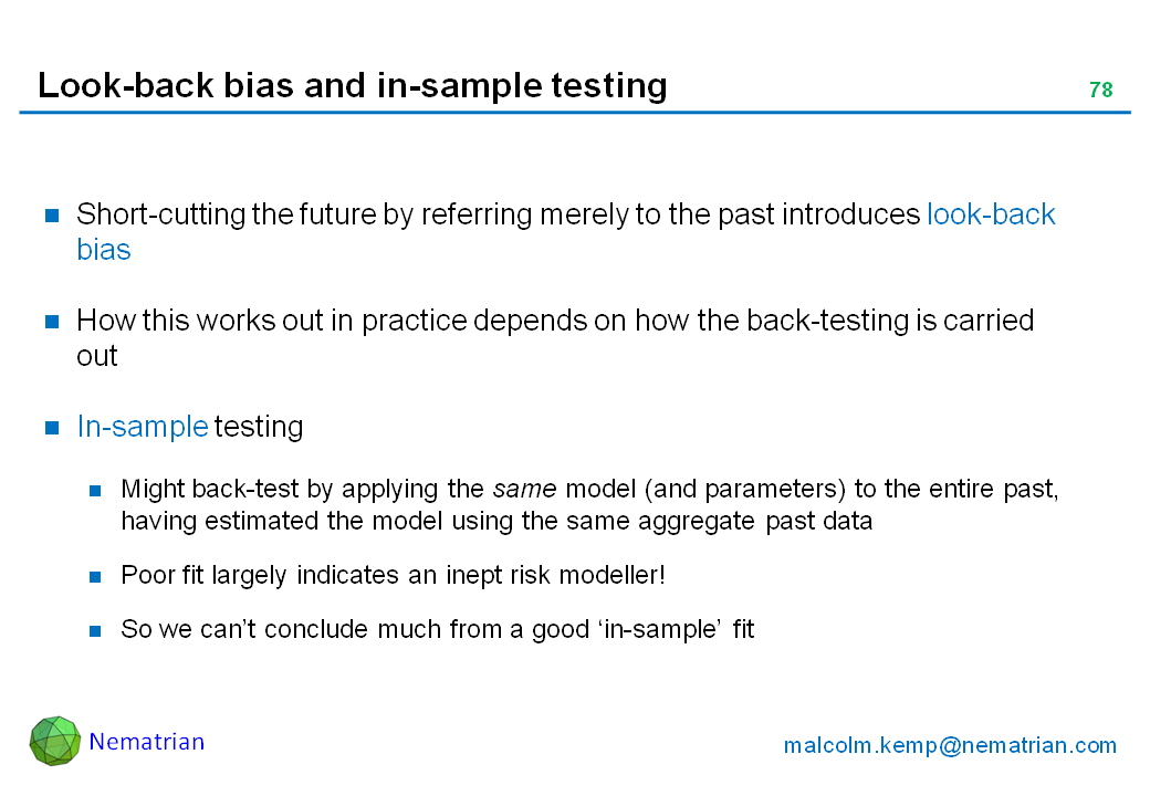 Bullet points include: Short-cutting the future by referring merely to the past introduces look-back bias. How this works out in practice depends on how the back-testing is carried out. In-sample testing. Might back-test by applying the same model (and parameters) to the entire past, having estimated the model using the same aggregate past data. Poor fit largely indicates an inept risk modeller! So we can’t conclude much from a good ‘in-sample’ fit