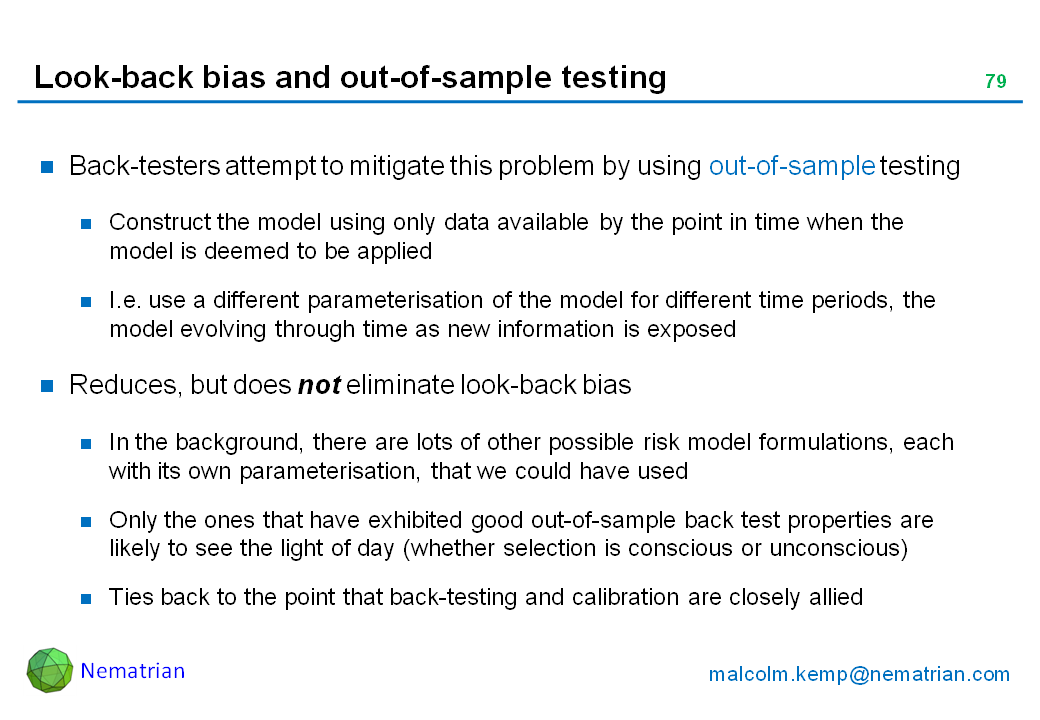Bullet points include: Back-testers attempt to mitigate this problem by using out-of-sample testing. Construct the model using only data available by the point in time when the model is deemed to be applied. I.e. use a different parameterisation of the model for different time periods, the model evolving through time as new information is exposed. Reduces, but does not eliminate look-back bias. In the background, there are lots of other possible risk model formulations, each with its own parameterisation, that we could have used. Only the ones that have exhibited good out-of-sample back test properties are likely to see the light of day (whether selection is conscious or unconscious). Ties back to the point that back-testing and calibration are closely allied