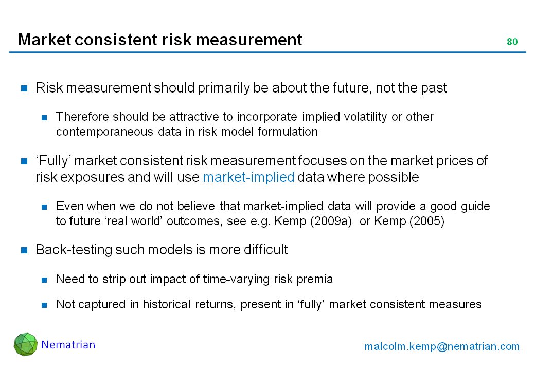 Bullet points include: Risk measurement should primarily be about the future, not the past. Therefore should be attractive to incorporate implied volatility or other contemporaneous data in risk model formulation. ‘Fully’ market consistent risk measurement focuses on the market prices of risk exposures and will use market-implied data where possible. Even when we do not believe that market-implied data will provide a good guide to future ‘real world’ outcomes, see e.g. Kemp (2009a)  or Kemp (2005). Back-testing such models is more difficult. Need to strip out impact of time-varying risk premia. Not captured in historical returns, present in ‘fully’ market consistent measures