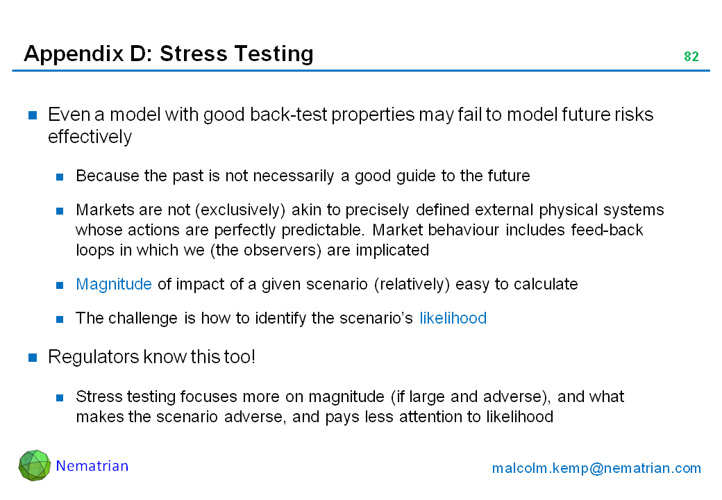 Bullet points include: Even a model with good back-test properties may fail to model future risks effectively. Because the past is not necessarily a good guide to the future. Markets are not (exclusively) akin to precisely defined external physical systems whose actions are perfectly predictable. Market behaviour includes feed-back loops in which we (the observers) are implicated. Magnitude of impact of a given scenario (relatively) easy to calculate. The challenge is how to identify the scenario’s likelihood. Regulators know this too! Stress testing focuses more on magnitude (if large and adverse), and what makes the scenario adverse, and pays less attention to likelihood