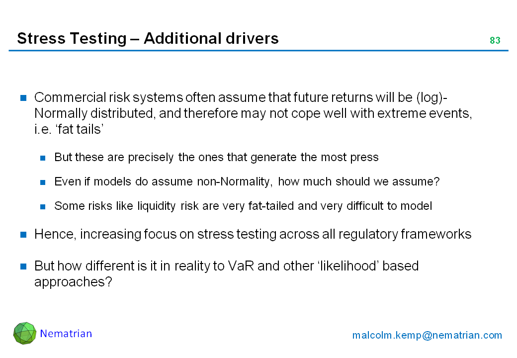 Bullet points include: Commercial risk systems often assume that future returns will be (log)-Normally distributed, and therefore may not cope well with extreme events, i.e. ‘fat tails’. But these are precisely the ones that generate the most press. Even if models do assume non-Normality, how much should we assume? Some risks like liquidity risk are very fat-tailed and very difficult to model. Hence, increasing focus on stress testing across all regulatory frameworks. But how different is it in reality to VaR and other ‘likelihood’ based approaches?
