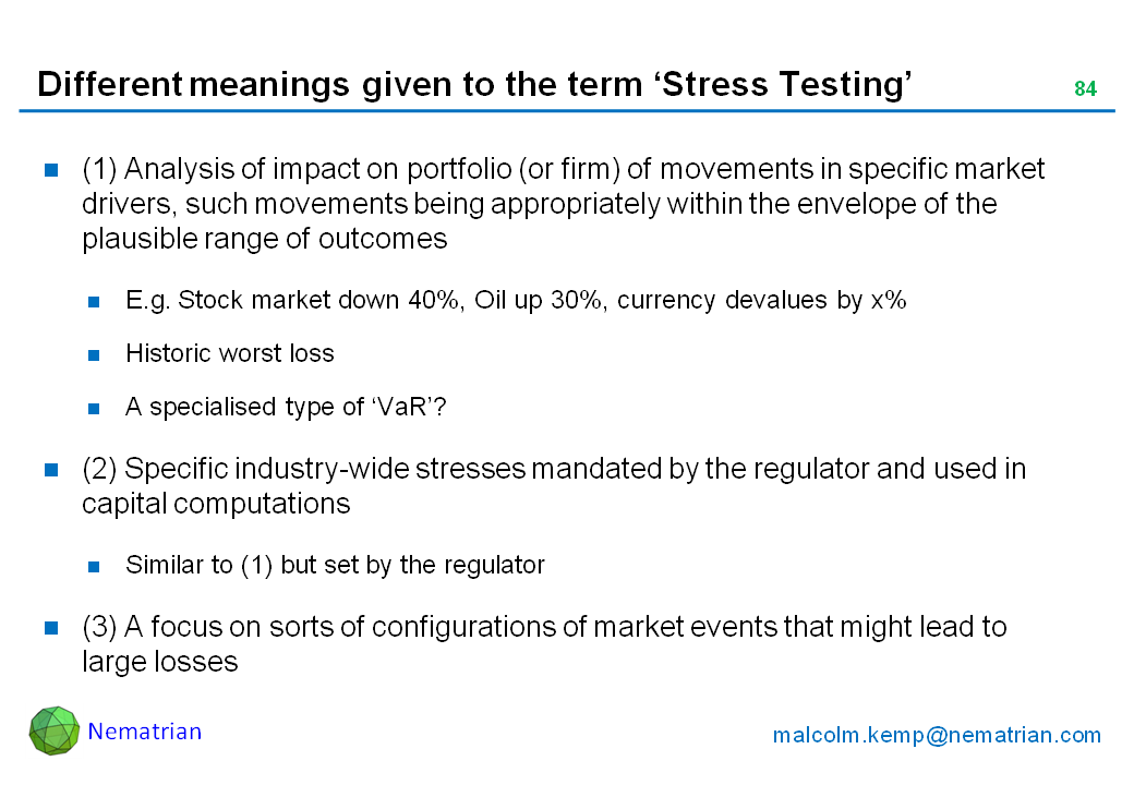 Bullet points include: (1) Analysis of impact on portfolio (or firm) of movements in specific market drivers, such movements being appropriately within the envelope of the plausible range of outcomes. E.g. Stock market down 40%, Oil up 30%, currency devalues by x%. Historic worst loss. A specialised type of ‘VaR’? (2) Specific industry-wide stresses mandated by the regulator and used in capital computations. Similar to (1) but set by the regulator. (3) A focus on sorts of configurations of market events that might lead to large losses