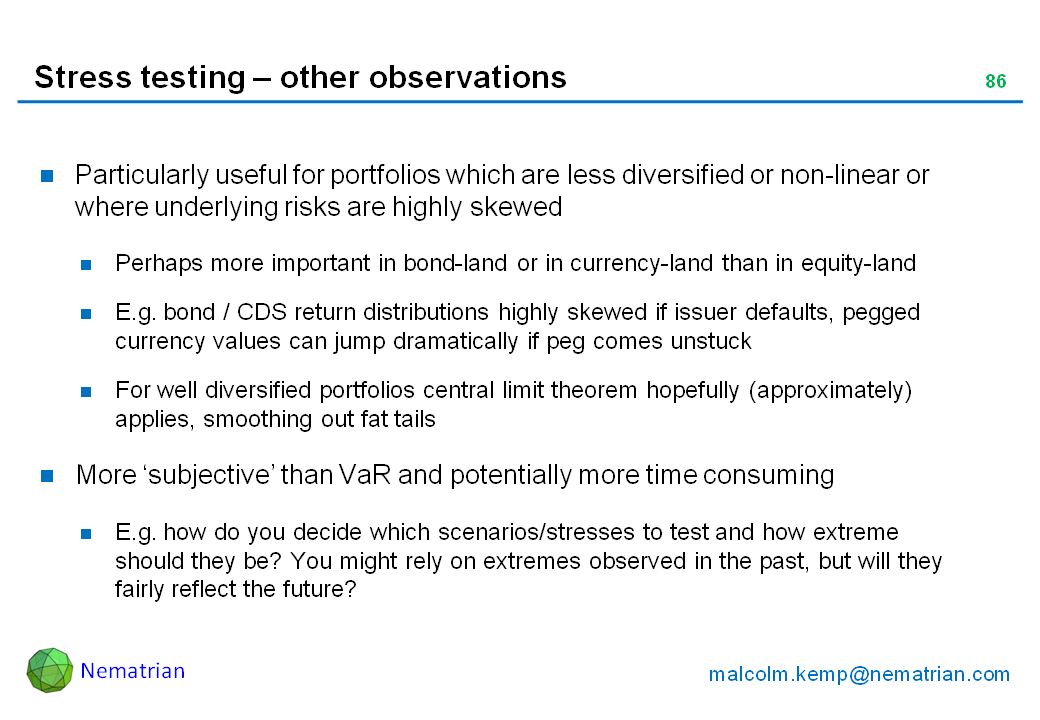 Bullet points include: Particularly useful for portfolios which are less diversified or non-linear or where underlying risks are highly skewed. Perhaps more important in bond-land or in currency-land than in equity-land. E.g. bond / CDS return distributions highly skewed if issuer defaults, pegged currency values can jump dramatically if peg comes unstuck. For well diversified portfolios central limit theorem hopefully (approximately) applies, smoothing out fat tails. More ‘subjective’ than VaR and potentially more time consuming. E.g. how do you decide which scenarios/stresses to test and how extreme should they be? You might rely on extremes observed in the past, but will they fairly reflect the future?