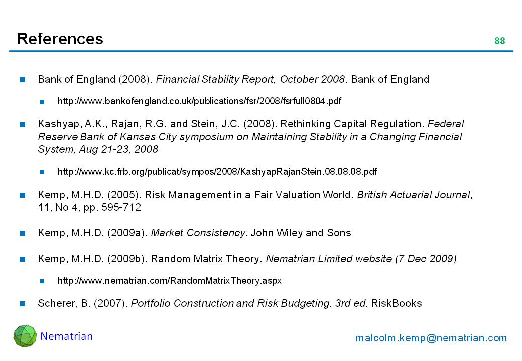 Bullet points include: Bank of England (2008). Financial Stability Report, October 2008. Bank of England. http://www.bankofengland.co.uk/publications/fsr/2008/fsrfull0804.pdf. Kashyap, A.K., Rajan, R.G. and Stein, J.C. (2008). Rethinking Capital Regulation. Federal Reserve Bank of Kansas City symposium on Maintaining Stability in a Changing Financial System, Aug 21-23, 2008. http://www.kc.frb.org/publicat/sympos/2008/KashyapRajanStein.08.08.08.pdf. Kemp, M.H.D. (2005). Risk Management in a Fair Valuation World. British Actuarial Journal, 11, No 4, pp. 595-712. Kemp, M.H.D. (2009a). Market Consistency. John Wiley and Sons. Kemp, M.H.D. (2009b). Random Matrix Theory. Nematrian Limited website (7 Dec 2009). http://www.nematrian.com/RandomMatrixTheory.aspx. Scherer, B. (2007). Portfolio Construction and Risk Budgeting. 3rd ed. RiskBooks